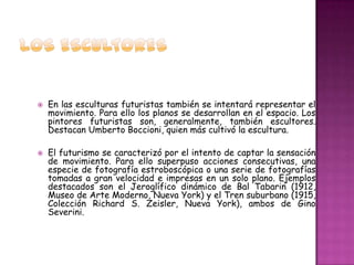   En las esculturas futuristas también se intentará representar el
    movimiento. Para ello los planos se desarrollan en el espacio. Los
    pintores futuristas son, generalmente, también escultores.
    Destacan Umberto Boccioni, quien más cultivó la escultura.

   El futurismo se caracterizó por el intento de captar la sensación
    de movimiento. Para ello superpuso acciones consecutivas, una
    especie de fotografía estroboscópica o una serie de fotografías
    tomadas a gran velocidad e impresas en un solo plano. Ejemplos
    destacados son el Jeroglífico dinámico de Bal Tabarin (1912,
    Museo de Arte Moderno, Nueva York) y el Tren suburbano (1915,
    Colección Richard S. Zeisler, Nueva York), ambos de Gino
    Severini.
 