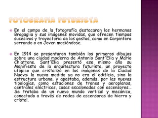    En el campo de la fotografía destacaron los hermanos
    Bragaglia y sus imágenes movidas, que ofrecen tiempos
    sucesivos y trayectoria de los gestos, como en Carpintero
    serrando o en Joven meciéndose.

   En 1914 se presentaron también los primeros dibujos
    sobre una ciudad moderna de Antonio Sant'Elia y Mario
    Chiattone. Sant'Elia presentó ese mismo año su
    Manifiesto de la arquitectura futurista, un proyecto
    utópico que cristalizó en las imágenes de la Ciudad
    Nueva: la nueva medida ya no era el edificio, sino la
    estructura urbana, y apostaba, además, por las nuevas
    tipologías, como estaciones de trenes y aeroplanos,
    centrales eléctricas, casas escalonadas con ascensores…
    Se trataba de un nuevo mundo vertical y mecánico,
    conectado a través de redes de ascensores de hierro y
    cristal.
 