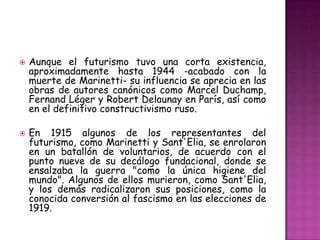    Aunque el futurismo tuvo una corta existencia,
    aproximadamente hasta 1944 -acabado con la
    muerte de Marinetti- su influencia se aprecia en las
    obras de autores canónicos como Marcel Duchamp,
    Fernand Léger y Robert Delaunay en París, así como
    en el definitivo constructivismo ruso.

   En 1915 algunos de los representantes del
    futurismo, como Marinetti y Sant'Elia, se enrolaron
    en un batallón de voluntarios, de acuerdo con el
    punto nueve de su decálogo fundacional, donde se
    ensalzaba la guerra "como la única higiene del
    mundo". Algunos de ellos murieron, como Sant'Elia,
    y los demás radicalizaron sus posiciones, como la
    conocida conversión al fascismo en las elecciones de
    1919.
 