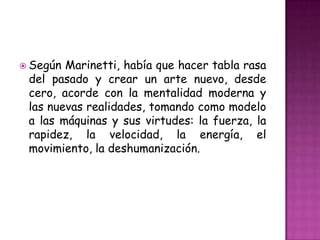  Según Marinetti, había que hacer tabla rasa
 del pasado y crear un arte nuevo, desde
 cero, acorde con la mentalidad moderna y
 las nuevas realidades, tomando como modelo
 a las máquinas y sus virtudes: la fuerza, la
 rapidez, la velocidad, la energía, el
 movimiento, la deshumanización.
 