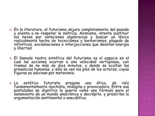    En la literatura, el futurismo abjura completamente del pasado
    y alienta a no respetar la métrica. Asimismo, intenta sustituir
    los nexos por notaciones algebraicas y buscar un léxico
    radicalmente hecho de tecnicismos y barbarismos, plagado de
    infinitivos, exclamaciones e interjecciones que denotan energía
    y libertad.

   El llamado teatro sintético del futurismo es el espacio en el
    cual las acciones ocurren a una velocidad vertiginosa, con
    tramas de no más de diez minutos, y donde se ocultan las
    presencias humanas, y sólo se ven los pies de los actores, cuyas
    figuras se adivinan por metonimia.

   La estética futurista pregona una ética, de raíz
    fundamentalmente machista, misógina y provocadora. Entre sus
    postulados se dignifica la guerra como una fórmula para el
    sanamiento de un mundo anacrónico y decrépito, y proscribe la
    argumentación sentimental o anecdótica.
 