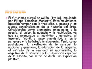    El futurismo surgió en Milán, [Italia], impulsado
    por Filippo Tommaso Marietta. Este movimiento
    buscaba romper con la tradición, el pasado y los
    signos convencionales de la historia del arte.
    Consideraba como elementos principales a la
    poesía, el valor, la audacia y la revolución, ya
    que se pregonaba el movimiento agresivo, el
    insomnio febril, el paso gimnástico, el salto
    peligroso y la bofetada irreverente. Tenía como
    postulados: la exaltación de lo sensual, lo
    nacional y guerrero, la adoración de la máquina,
    el retrato de la realidad en movimiento, lo
    objetivo de lo literario y la disposición especial
    de lo escrito, con el fin de darle una expresión
    plástica.
 