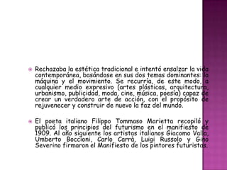    Rechazaba la estética tradicional e intentó ensalzar la vida
    contemporánea, basándose en sus dos temas dominantes: la
    máquina y el movimiento. Se recurría, de este modo, a
    cualquier medio expresivo (artes plásticas, arquitectura,
    urbanismo, publicidad, moda, cine, música, poesía) capaz de
    crear un verdadero arte de acción, con el propósito de
    rejuvenecer y construir de nuevo la faz del mundo.

   El poeta italiano Filippo Tommaso Marietta recopiló y
    publicó los principios del futurismo en el manifiesto de
    1909. Al año siguiente los artistas italianos Giacomo Valla,
    Umberto Boccioni, Carlo Carrà, Luigi Russolo y Gino
    Severino firmaron el Manifiesto de los pintores futuristas.
 