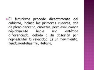  El futurismo procede directamente del
 cubismo, incluso los primeros cuadros, son
 de pleno derecho, cubistas, pero evolucionan
 rápidamente      hacia      una     estética
 diferenciada, debido a su obsesión por
 representar la velocidad. Es un movimiento,
 fundamentalmente, italiano.
 
