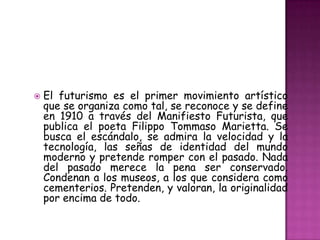    El futurismo es el primer movimiento artístico
    que se organiza como tal, se reconoce y se define
    en 1910 a través del Manifiesto Futurista, que
    publica el poeta Filippo Tommaso Marietta. Se
    busca el escándalo, se admira la velocidad y la
    tecnología, las señas de identidad del mundo
    moderno y pretende romper con el pasado. Nada
    del pasado merece la pena ser conservado.
    Condenan a los museos, a los que considera como
    cementerios. Pretenden, y valoran, la originalidad
    por encima de todo.
 