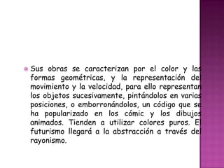    Sus obras se caracterizan por el color y las
    formas geométricas, y la representación del
    movimiento y la velocidad, para ello representan
    los objetos sucesivamente, pintándolos en varias
    posiciones, o emborronándolos, un código que se
    ha popularizado en los cómic y los dibujos
    animados. Tienden a utilizar colores puros. El
    futurismo llegará a la abstracción a través del
    rayonismo.
 
