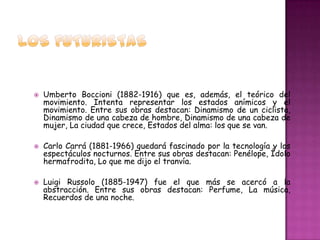    Umberto Boccioni (1882-1916) que es, además, el teórico del
    movimiento. Intenta representar los estados anímicos y el
    movimiento. Entre sus obras destacan: Dinamismo de un ciclista,
    Dinamismo de una cabeza de hombre, Dinamismo de una cabeza de
    mujer, La ciudad que crece, Estados del alma: los que se van.

   Carlo Carrá (1881-1966) quedará fascinado por la tecnología y los
    espectáculos nocturnos. Entre sus obras destacan: Penélope, Ídolo
    hermafrodita, Lo que me dijo el tranvía.

   Luigi Russolo (1885-1947) fue el que más se acercó a la
    abstracción. Entre sus obras destacan: Perfume, La música,
    Recuerdos de una noche.
 