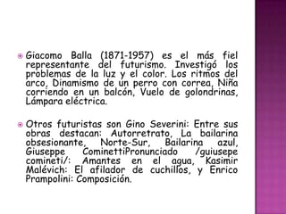    Giacomo Balla (1871-1957) es el más fiel
    representante del futurismo. Investigó los
    problemas de la luz y el color. Los ritmos del
    arco, Dinamismo de un perro con correa, Niña
    corriendo en un balcón, Vuelo de golondrinas,
    Lámpara eléctrica.

   Otros futuristas son Gino Severini: Entre sus
    obras destacan: Autorretrato, La bailarina
    obsesionante,   Norte-Sur,     Bailarina   azul,
    Giuseppe     CominettiPronunciado     /guiusepe
    comineti/: Amantes en el agua, Kasimir
    Malévich: El afilador de cuchillos, y Enrico
    Prampolini: Composición.
 