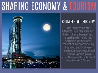 SHARING ECONOMY & TOURISM
ROOM FOR ALL, FOR NOW
The top brass at the
Marriott, Four Seasons and
Hilton chains have all said
that these firms do not
compete for their core
market of accommodating
high-end and business
travellers; a vice-president of
The Ritz-Carlton group
recently claimed she had not
even heard of Airbnb.
 