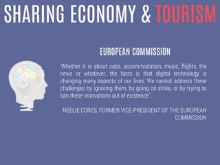 SHARING ECONOMY & TOURISM
‘Whether it is about cabs, accommodation, music, flights, the
news or whatever, the facts is that digital technology is
changing many aspects of our lives. We cannot address these
challenges by ignoring them, by going on strike, or by trying to
ban these innovations out of existence’’.
NEELIE CORES, FORMER VICE-PRESIDENT OF THE EUROPEAN
COMMISSION
EUROPEAN COMMISSION
 
