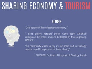 SHARING ECONOMY & TOURISM
‘’Only a piece of the collaborative economy..’’
‘I don’t believe hoteliers should worry about AIRBNB’s
emergence, but there’s much to be learned by this burgeoning
platform’’.
‘Our community wants to pay its fair share and we strongly
support sensible regulations for home sharing’
CHIP CONLEY, Head of Hospitality & Strategy, Airbnb
AIRBNB
 