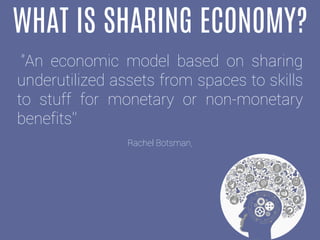 WHAT IS SHARING ECONOMY?
"An economic model based on sharing
underutilized assets from spaces to skills
to stuff for monetary or non-monetary
benefits'‘
Rachel Botsman,
 