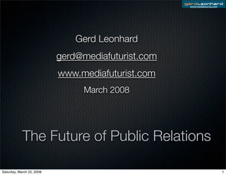 www.mediafuturist.com




                               Gerd Leonhard
                           gerd@mediafuturist.com
                           www.mediafuturist.com
                                 March 2008




            The Future of Public Relations

Saturday, March 22, 2008                                                    1
 
