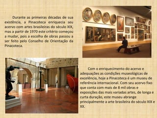 Durante as primeiras décadas de sua existência, a Pinacoteca enriquecia seu acervo com artes brasileiras do século XIX, mas a partir de 1970 este critério começou a mudar, pois a escolha de obras passou a ser feito pelo Conselho de Orientação da Pinacoteca.   Com o enriquecimento do acervo e adequações as condições museológicas de excelência, hoje a Pinacoteca é um museu de referência internacional. Com seu acervo fixo que conta com mais de 8 mil obras e exposições das mais variadas artes, de longa e curta duração, este museu abrange principalmente a arte brasileira do século XIX e XX.  