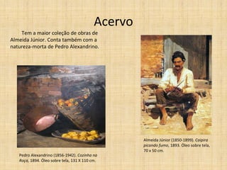 Acervo Tem a maior coleção de obras de Almeida Júnior. Conta também com a natureza-morta de Pedro Alexandrino. Almeida Júnior (1850-1899).  Caipira picando fumo , 1893. Óleo sobre tela, 70 x 50 cm. Pedro Alexandrino (1856-1942).  Cozinha na Roça,  1894. Óleo sobre tela, 131 X 110 cm. 