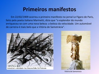 Primeiros manifestos Em 22/02/1909 ocorreu o primeiro manifesto no jornal Le Fígaro de Paris, feito pelo poeta italiano Marinetti, dizia que "o esplendor do mundo enriqueceu-se com uma nova beleza: a beleza da velocidade. Um automóvel de carreira é mais belo que a Vitória de Samotrácia". Vitória de Samotrácia 