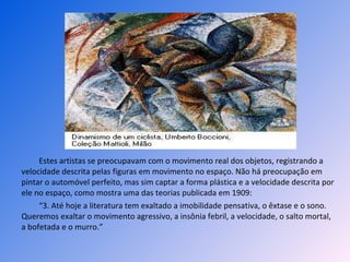 Estes artistas se preocupavam com o movimento real dos objetos, registrando a velocidade descrita pelas figuras em movimento no espaço. Não há preocupação em pintar o automóvel perfeito, mas sim captar a forma plástica e a velocidade descrita por ele no espaço, como mostra uma das teorias publicada em 1909: “ 3. Até hoje a literatura tem exaltado a imobilidade pensativa, o êxtase e o sono. Queremos exaltar o movimento agressivo, a insônia febril, a velocidade, o salto mortal, a bofetada e o murro.” 