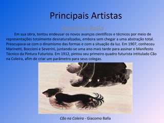 Principais Artistas Giacomo Balla Em sua obra, tentou endeusar os novos avanços científicos e técnicos por meio de representações totalmente desnaturalizadas, embora sem chegar a uma abstração total. Preocupava-se com o dinamismo das formas e com a situação da luz. Em 1907, conheceu Marinetti, Boccioni e Severini, juntando-se uma ano mais tarde para assinar o Manifesto Técnico da Pintura Futurista. Em 1912, pintou seu primeiro quadro futurista intitulado Cão na Coleira, afim de criar um parâmetro para seus colegas. Cão na Coleira  - Giacomo Balla 