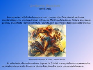 Umberto Boccioni Através da obra Dinamismo de um Jogador de Futebol, conseguiu fazer a representação do movimento por meio de cores e planos desordenados, como um pseudofotograma.  (1882-1916),  Suas obras tem influência do cubismo, mas com conceitos futuristas (dinamismo e simultaneidade). Foi um dos principais teóricos do Manifesto Futurista de Pintura, anos depois publicou o Manifesto Técnico da Pintura Futurista, com os princípios teóricos da arte futurista.  Dinamismo de um Jogador de Futebol  – Umberto Boccioni 