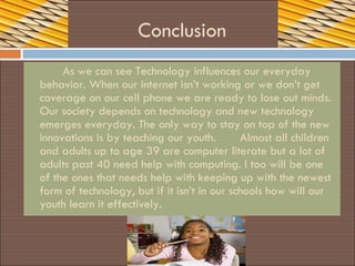 Conclusion As we can see Technology influences our everyday behavior. When our internet isn’t working or we don’t get coverage on our cell phone we are ready to lose out minds. Our society depends on technology and new technology emerges everyday. The only way to stay on top of the new innovations is by teaching our youth.  Almost all children and adults up to age 39 are computer literate but a lot of adults past 40 need help with computing. I too will be one of the ones that needs help with keeping up with the newest form of technology, but if it isn’t in our schools how will our youth learn it effectively. 