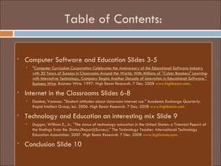 Table of Contents: Computer Software and Education Slides 3-5 " Computer Curriculum Corporation Celebrates the Anniversary of the Educational Software Industry with 30 Years of Success in Classrooms Around the World; With Millions of "Cyber Boomers" Learning with Interactive Technology, Company Begins Another Decade of Innovation in Educational Software." Business Wire . Business Wire. 1997. High Beam Research. 7 Dec. 2008  www.highbeam.com . Internet in the Classrooms Slides 6-8 Domine, Vanessa. "Student attitudes about classroom internet use." Academic Exchange Quarterly. Rapid Intellect Group, Inc. 2006. High Beam Research. 7 Dec. 2008  www.highbeam.com. Technology and Education an interesting mix Slide 9 Dugger, William E., Jr.. "The status of technology education in the United States: a Triennial Report of the findings from the States.(Report)(Survey)." The Technology Teacher. International Technology Education Association. 2007. High Beam Research. 7 Dec. 2008  www.highbeam.com. Conclusion Slide 10 