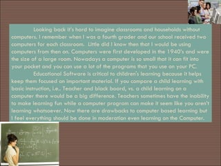 Looking back it’s hard to imagine classrooms and households without computers. I remember when I was a fourth grader and our school received two computers for each classroom.  Little did I know then that I would be using computers from then on. Computers were first developed in the 1940’s and were the size of a large room. Nowadays a computer is so small that it can fit into your pocket and you can use a lot of the programs that you use on your PC. Educational Software is critical to children's learning because it helps keep them focused on important material. If you compare a child learning with basic instruction, i.e.. Teacher and black board, vs. a child learning on a computer there would be a big difference. Teachers sometimes have the inability to make learning fun while a computer program can make it seem like you aren’t learning whatsoever. Now there are drawbacks to computer based learning but I feel everything should be done in moderation even learning on the Computer. 