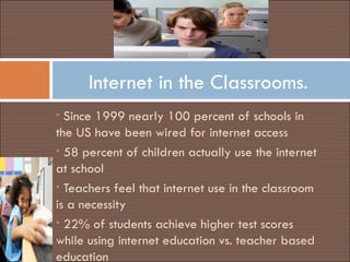 Internet in the Classrooms. Since 1999 nearly 100 percent of schools in the US have been wired for internet access 58 percent of children actually use the internet at school Teachers feel that internet use in the classroom is a necessity  22% of students achieve higher test scores while using internet education vs. teacher based education 
