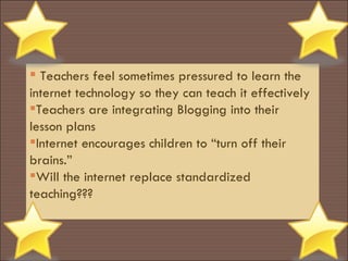 Teachers feel sometimes pressured to learn the internet technology so they can teach it effectively Teachers are integrating Blogging into their lesson plans Internet encourages children to “turn off their brains.” Will the internet replace standardized teaching??? 