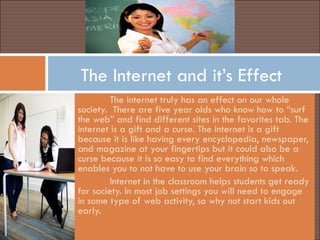 The Internet and it’s Effect The internet truly has an effect on our whole society.  There are five year olds who know how to “surf the web” and find different sites in the favorites tab. The internet is a gift and a curse. The internet is a gift because it is like having every encyclopedia, newspaper, and magazine at your fingertips but it could also be a curse because it is so easy to find everything which enables you to not have to use your brain so to speak. Internet in the classroom helps students get ready for society. In most job settings you will need to engage in some type of web activity, so why not start kids out early. 