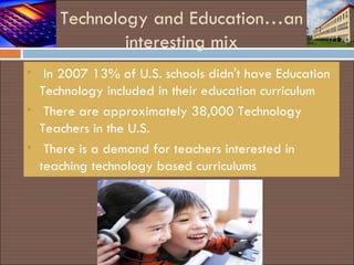 Technology and Education…an interesting mix In 2007 13% of U.S. schools didn't have Education Technology included in their education curriculum There are approximately 38,000 Technology Teachers in the U.S. There is a demand for teachers interested in teaching technology based curriculums 