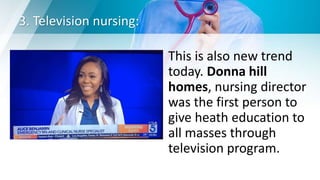 3. Television nursing:
This is also new trend
today. Donna hill
homes, nursing director
was the first person to
give heath education to
all masses through
television program.
 