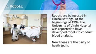 2. Robots:
Robots are being used in
clinical settings. At the
beginnings of 1994, the
University of Virgin Hospital
was reported to have
developed robots to conduct
blood analysis.
Now these are the party of
heath team.
 