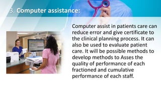 3. Computer assistance:
Computer assist in patients care can
reduce error and give certificate to
the clinical planning process. It can
also be used to evaluate patient
care. It will be possible methods to
develop methods to Asses the
quality of performance of each
fractioned and cumulative
performance of each staff.
 