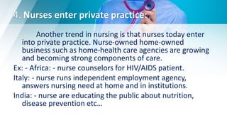 4. Nurses enter private practice:
Another trend in nursing is that nurses today enter
into private practice. Nurse-owned home-owned
business such as home-health care agencies are growing
and becoming strong components of care.
Ex: - Africa: - nurse counselors for HIV/AIDS patient.
Italy: - nurse runs independent employment agency,
answers nursing need at home and in institutions.
India: - nurse are educating the public about nutrition,
disease prevention etc…
 