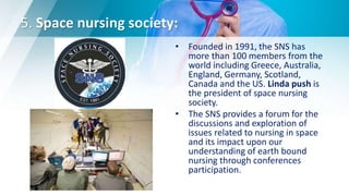 5. Space nursing society:
• Founded in 1991, the SNS has
more than 100 members from the
world including Greece, Australia,
England, Germany, Scotland,
Canada and the US. Linda push is
the president of space nursing
society.
• The SNS provides a forum for the
discussions and exploration of
issues related to nursing in space
and its impact upon our
understanding of earth bound
nursing through conferences
participation.
 