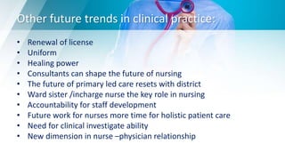 Other future trends in clinical practice:
• Renewal of license
• Uniform
• Healing power
• Consultants can shape the future of nursing
• The future of primary led care resets with district
• Ward sister /incharge nurse the key role in nursing
• Accountability for staff development
• Future work for nurses more time for holistic patient care
• Need for clinical investigate ability
• New dimension in nurse –physician relationship
 