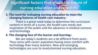 Significant factors that shape the future of
nursing education and research:
3. The need for reshaping nursing education to meet the
changing features of health care industry:-
There is a great need today to determine the curriculum
content in terms of a nurse, the health care needs and
respiration of the public and the advances in medical sciences
and technology.
4. The changing face of the learner and learning:-
We see today’s students are a lot different from years.
They come with career aspiration having more comfort with
technology than many teachers. New and emerging
technologies are sure to revolutionized nursing education.
 