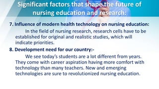 Significant factors that shape the future of
nursing education and research:
7. Influence of modern health technology on nursing education:
In the field of nursing research, research cells have to be
established for original and realistic studies, which will
indicate priorities.
8. Development need for our country:-
We see today’s students are a lot different from years.
They come with career aspiration having more comfort with
technology than many teachers. New and emerging
technologies are sure to revolutionized nursing education.
 