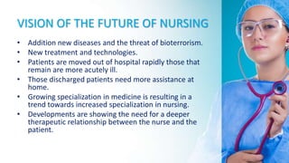 VISION OF THE FUTURE OF NURSING
• Addition new diseases and the threat of bioterrorism.
• New treatment and technologies.
• Patients are moved out of hospital rapidly those that
remain are more acutely ill.
• Those discharged patients need more assistance at
home.
• Growing specialization in medicine is resulting in a
trend towards increased specialization in nursing.
• Developments are showing the need for a deeper
therapeutic relationship between the nurse and the
patient.
 