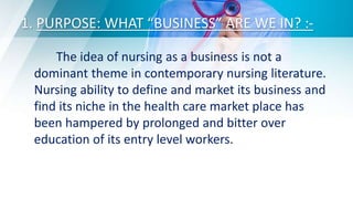 1. PURPOSE: WHAT “BUSINESS” ARE WE IN? :-
The idea of nursing as a business is not a
dominant theme in contemporary nursing literature.
Nursing ability to define and market its business and
find its niche in the health care market place has
been hampered by prolonged and bitter over
education of its entry level workers.
 