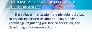 6. LEADERSHIP: IS SOMEONE KEEPING THE
BOXES IN BALANCE?-
She believes that academic leadership is the key
to organizing consensus about nursing’s body of
knowledge, regulating pre service education, and
developing autonomous schools.
 