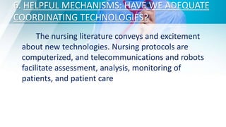 6. HELPFUL MECHANISMS: HAVE WE ADEQUATE
COORDINATING TECHNOLOGIES?
The nursing literature conveys and excitement
about new technologies. Nursing protocols are
computerized, and telecommunications and robots
facilitate assessment, analysis, monitoring of
patients, and patient care
 