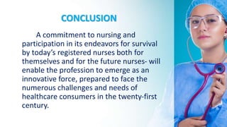 CONCLUSION
A commitment to nursing and
participation in its endeavors for survival
by today’s registered nurses both for
themselves and for the future nurses- will
enable the profession to emerge as an
innovative force, prepared to face the
numerous challenges and needs of
healthcare consumers in the twenty-first
century.
 