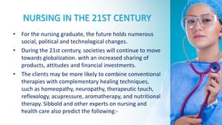 NURSING IN THE 21ST CENTURY
• For the nursing graduate, the future holds numerous
social, political and technological changes.
• During the 21st century, societies will continue to move
towards globalization. with an increased sharing of
products, attitudes and financial investments.
• The clients may be more likely to combine conventional
therapies with complementary healing techniques,
such as homeopathy, neuropathy, therapeutic touch,
reflexology, acupressure, aromatherapy, and nutritional
therapy. Sibbold and other experts on nursing and
health care also predict the following:-
 