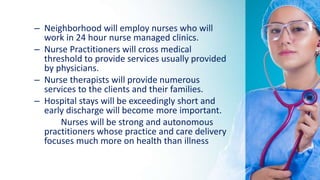 – Neighborhood will employ nurses who will
work in 24 hour nurse managed clinics.
– Nurse Practitioners will cross medical
threshold to provide services usually provided
by physicians.
– Nurse therapists will provide numerous
services to the clients and their families.
– Hospital stays will be exceedingly short and
early discharge will become more important.
Nurses will be strong and autonomous
practitioners whose practice and care delivery
focuses much more on health than illness
 