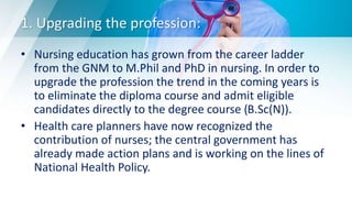 1. Upgrading the profession:
• Nursing education has grown from the career ladder
from the GNM to M.Phil and PhD in nursing. In order to
upgrade the profession the trend in the coming years is
to eliminate the diploma course and admit eligible
candidates directly to the degree course (B.Sc(N)).
• Health care planners have now recognized the
contribution of nurses; the central government has
already made action plans and is working on the lines of
National Health Policy.
 