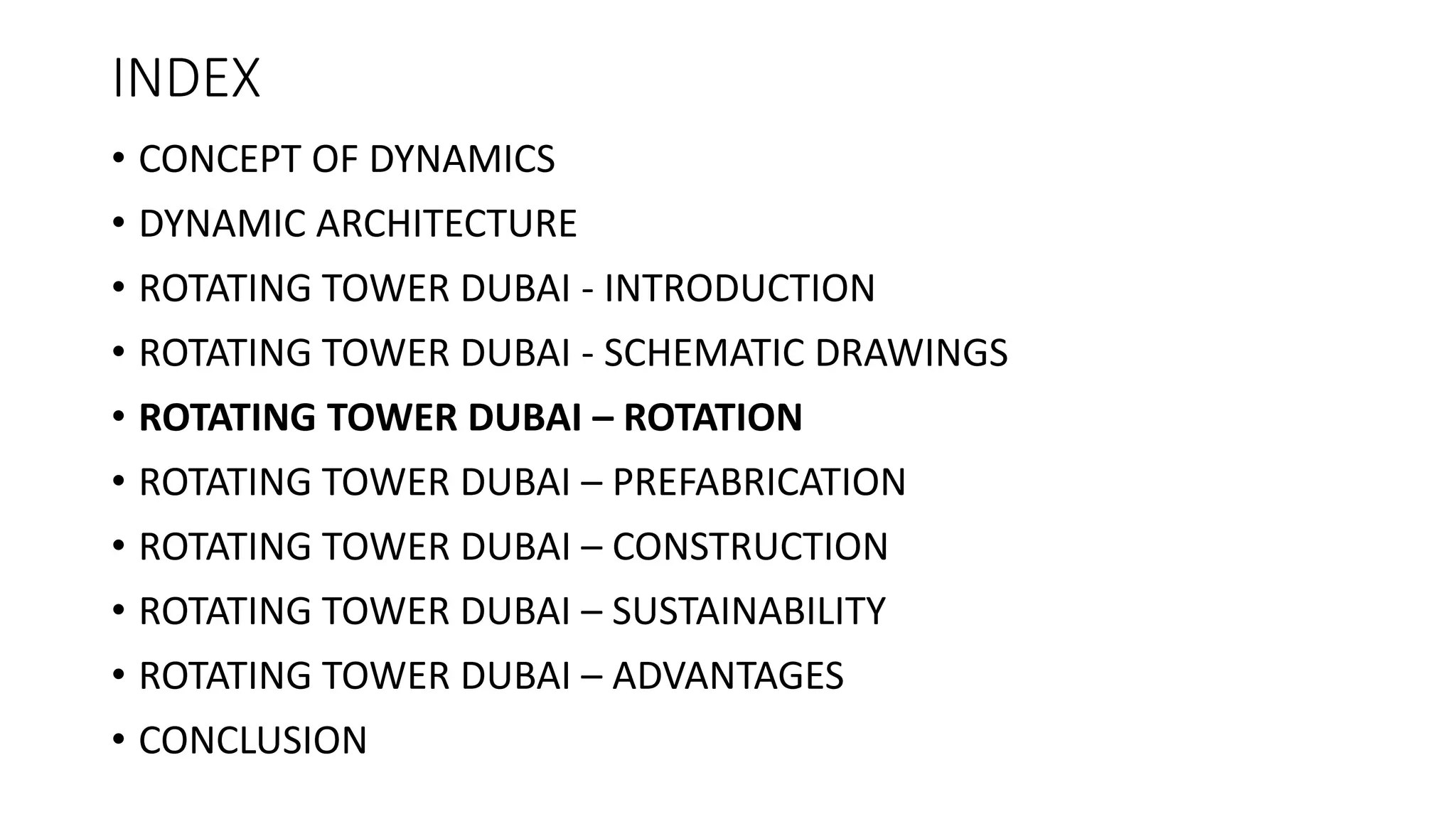 INDEX
• CONCEPT OF DYNAMICS
• DYNAMIC ARCHITECTURE
• ROTATING TOWER DUBAI - INTRODUCTION
• ROTATING TOWER DUBAI - SCHEMATIC DRAWINGS
• ROTATING TOWER DUBAI – ROTATION
• ROTATING TOWER DUBAI – PREFABRICATION
• ROTATING TOWER DUBAI – CONSTRUCTION
• ROTATING TOWER DUBAI – SUSTAINABILITY
• ROTATING TOWER DUBAI – ADVANTAGES
• CONCLUSION
 