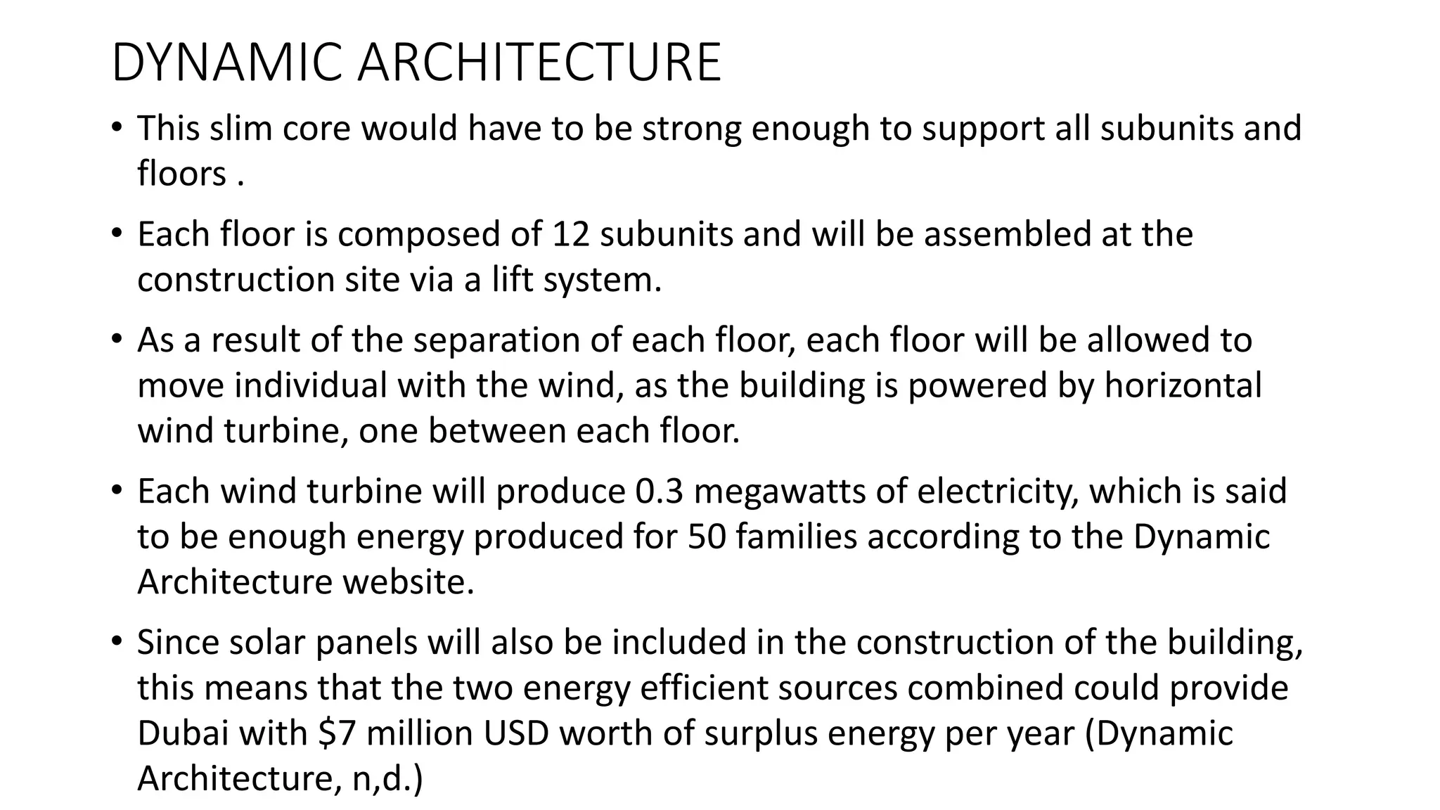 DYNAMIC ARCHITECTURE
• This slim core would have to be strong enough to support all subunits and
floors .
• Each floor is composed of 12 subunits and will be assembled at the
construction site via a lift system.
• As a result of the separation of each floor, each floor will be allowed to
move individual with the wind, as the building is powered by horizontal
wind turbine, one between each floor.
• Each wind turbine will produce 0.3 megawatts of electricity, which is said
to be enough energy produced for 50 families according to the Dynamic
Architecture website.
• Since solar panels will also be included in the construction of the building,
this means that the two energy efficient sources combined could provide
Dubai with $7 million USD worth of surplus energy per year (Dynamic
Architecture, n,d.)
 