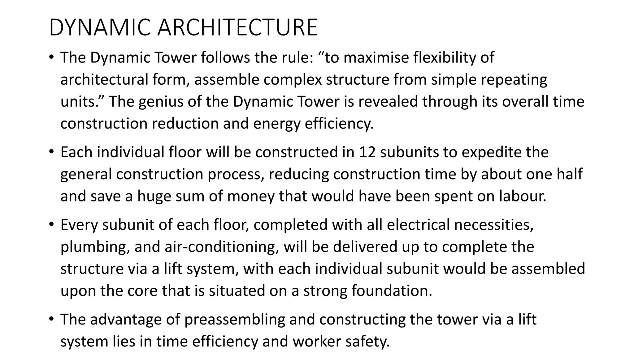 DYNAMIC ARCHITECTURE
• The Dynamic Tower follows the rule: “to maximise flexibility of
architectural form, assemble complex structure from simple repeating
units.” The genius of the Dynamic Tower is revealed through its overall time
construction reduction and energy efficiency.
• Each individual floor will be constructed in 12 subunits to expedite the
general construction process, reducing construction time by about one half
and save a huge sum of money that would have been spent on labour.
• Every subunit of each floor, completed with all electrical necessities,
plumbing, and air-conditioning, will be delivered up to complete the
structure via a lift system, with each individual subunit would be assembled
upon the core that is situated on a strong foundation.
• The advantage of preassembling and constructing the tower via a lift
system lies in time efficiency and worker safety.
 
