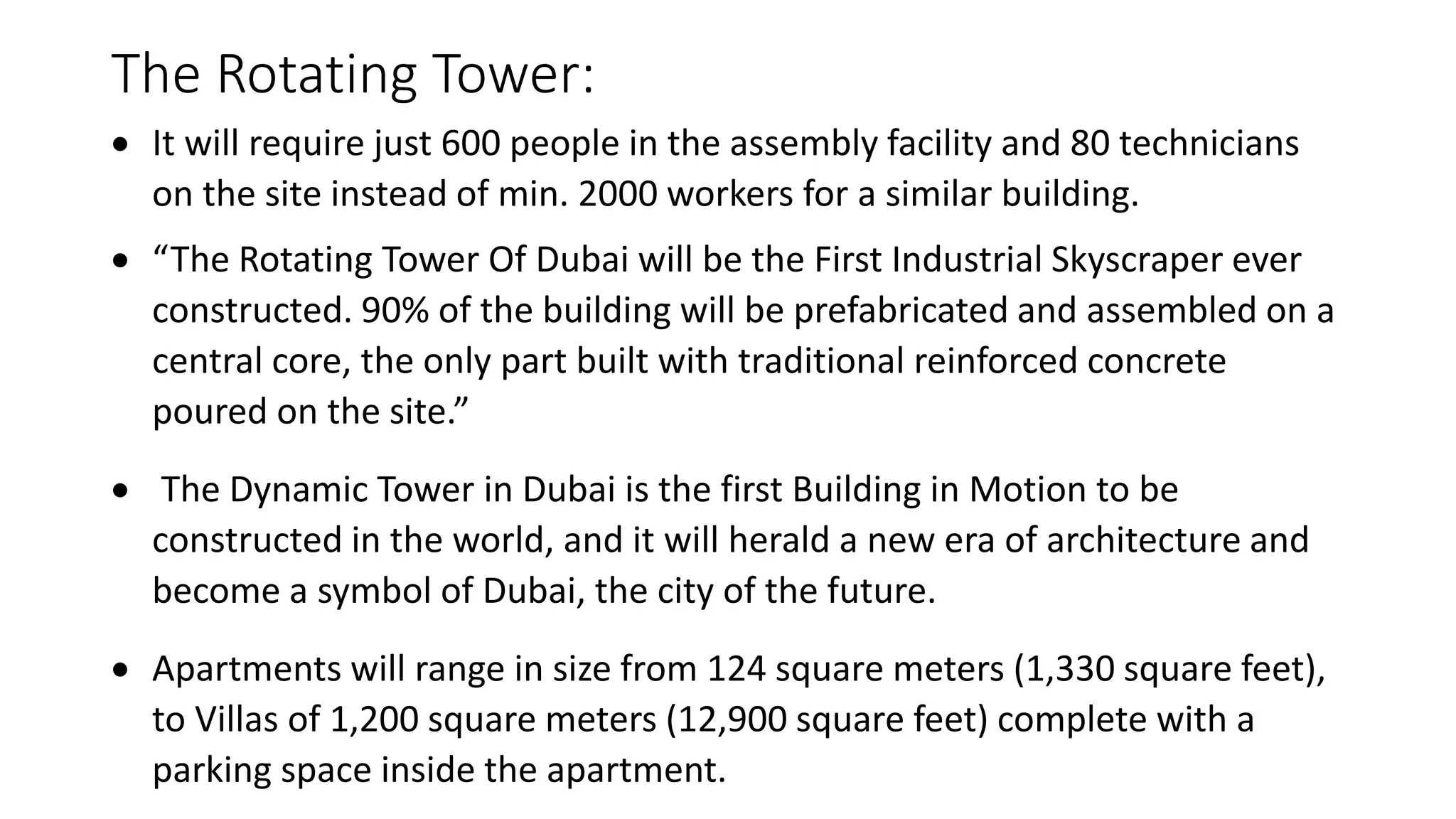 The Rotating Tower:
 It will require just 600 people in the assembly facility and 80 technicians
on the site instead of min. 2000 workers for a similar building.
 “The Rotating Tower Of Dubai will be the First Industrial Skyscraper ever
constructed. 90% of the building will be prefabricated and assembled on a
central core, the only part built with traditional reinforced concrete
poured on the site.”
 The Dynamic Tower in Dubai is the first Building in Motion to be
constructed in the world, and it will herald a new era of architecture and
become a symbol of Dubai, the city of the future.
 Apartments will range in size from 124 square meters (1,330 square feet),
to Villas of 1,200 square meters (12,900 square feet) complete with a
parking space inside the apartment.
 